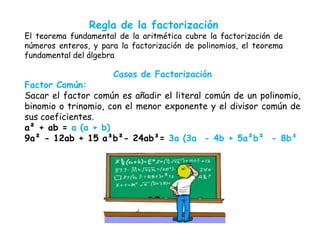 Regla de la factorización
El teorema fundamental de la aritmética cubre la factorización de
números enteros, y para la factorización de polinomios, el teorema
fundamental del álgebra
Casos de Factorización
Factor Común:
Sacar el factor común es añadir el literal común de un polinomio,
binomio o trinomio, con el menor exponente y el divisor común de
sus coeficientes.
a² + ab = a (a + b)
9a² - 12ab + 15 a³b²- 24ab³= 3a (3a - 4b + 5a²b² - 8b³
 