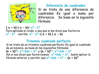 Diferencia de cuadrados
Si se trata de una diferencia de
cuadrados Es igual a suma por
diferencia. Se basa en la siguiente
fórmula:
( a + b) ( a - b)= a²- b²
Pero aplicada al revés, o sea que si me dicen que factorice
a²- b² escribo a²- b²=( a + b) ( a - b)
Trinomio cuadrado perfecto
Si se trata de un trinomio cuadrado perfecto: Es igual al cuadrado
de un binomio, se basa en las siguientes fórmulas:
(a + b)²= a²+2ab + b² y (a + b)²= a²+2ab + b²
Así si nos dicen que factoricemos: a²+2ab + b², basta aplicar la
fórmula anterior y escribir que a²+2ab + b² = (a + b)²
 