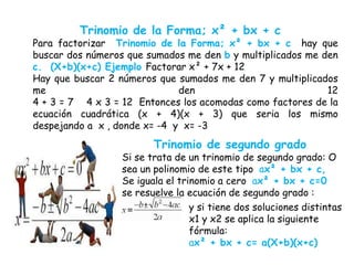 Trinomio de la Forma; x² + bx + c
Para factorizar Trinomio de la Forma; x² + bx + c hay que
buscar dos números que sumados me den b y multiplicados me den
c. (X+b)(x+c) Ejemplo Factorar x² + 7x + 12
Hay que buscar 2 números que sumados me den 7 y multiplicados
me den 12
4 + 3 = 7 4 x 3 = 12 Entonces los acomodas como factores de la
ecuación cuadrática (x + 4)(x + 3) que seria los mismo
despejando a x , donde x= -4 y x= -3
Trinomio de segundo grado
Si se trata de un trinomio de segundo grado: O
sea un polinomio de este tipo ax² + bx + c,
Se iguala el trinomio a cero ax² + bx + c=0
se resuelve la ecuación de segundo grado :
y si tiene dos soluciones distintas
x1 y x2 se aplica la siguiente
fórmula:
ax² + bx + c= a(X+b)(x+c)
 