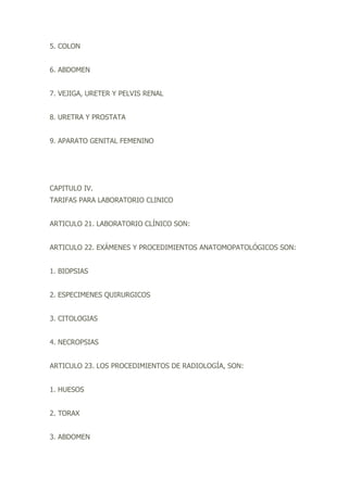 5. COLON
6. ABDOMEN
7. VEJIGA, URETER Y PELVIS RENAL
8. URETRA Y PROSTATA
9. APARATO GENITAL FEMENINO
CAPITULO IV.
TARIFAS PARA LABORATORIO CLINICO
ARTICULO 21. LABORATORIO CLÍNICO SON:
ARTICULO 22. EXÁMENES Y PROCEDIMIENTOS ANATOMOPATOLÓGICOS SON:
1. BIOPSIAS
2. ESPECIMENES QUIRURGICOS
3. CITOLOGIAS
4. NECROPSIAS
ARTICULO 23. LOS PROCEDIMIENTOS DE RADIOLOGÍA, SON:
1. HUESOS
2. TORAX
3. ABDOMEN
 
