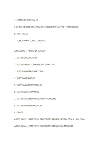 4. EXAMENES ESPECIALES
5 OTROS PROCEDIMIENTOS INTERVENCIONISTAS Y/O TERAPEUTICOS
6. PORTATILES
7. TOMOGRAFIA COMPUTARIZADA
ARTICULO 24. MEDICINA NUCLEAR
1. SISTEMA ENDOCRINO
2. SISTEMA HEMATOPOYETICO Y LINFATICO
3. SISTEMA GASTROINTESTINAL
4. SISTEMA NERVIOSO
5. SISTEMA CARDIOVASCULAR
6. SISTEMA RESPIRATORIO
7. SISTEMA GENITOURINARIO (NEFROLOGIA)
8. SISTEMA OSTEOARTICULAR
9. OTROS
ARTICULO 25. EXÁMENES Y PROCEDIMIENTOS DE NEFROLOGÍA Y UROLOGÍA
ARTICULO 26. EXÁMENES Y PROCEDIMIENTOS DE NEUMOLOGÍA
 