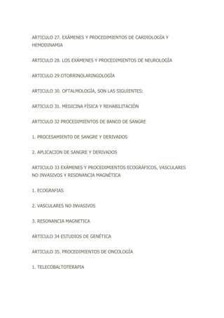 ARTICULO 27. EXÁMENES Y PROCEDIMIENTOS DE CARDIOLOGÍA Y
HEMODINAMIA
ARTICULO 28. LOS EXÁMENES Y PROCEDIMIENTOS DE NEUROLOGÍA
ARTICULO 29 OTORRINOLARINGOLOGÍA
ARTICULO 30. OFTALMOLOGÍA, SON LAS SIGUIENTES:
ARTICULO 31. MEDICINA FÍSICA Y REHABILITACIÓN
ARTICULO 32 PROCEDIMIENTOS DE BANCO DE SANGRE
1. PROCESAMIENTO DE SANGRE Y DERIVADOS
2. APLICACION DE SANGRE Y DERIVADOS
ARTICULO 33 EXÁMENES Y PROCEDIMIENTOS ECOGRÁFICOS, VASCULARES
NO INVASIVOS Y RESONANCIA MAGNÉTICA
1. ECOGRAFIAS
2. VASCULARES NO INVASIVOS
3. RESONANCIA MAGNETICA
ARTICULO 34 ESTUDIOS DE GENÉTICA
ARTICULO 35. PROCEDIMIENTOS DE ONCOLOGÍA
1. TELECOBALTOTERAPIA
 