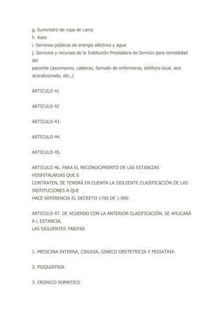 g. Suministro de ropa de cama
h. Aseo
i. Servicios públicos de energía eléctrica y agua
j. Servicios y recursos de la Institución Prestadora de Servicio para comodidad
del
paciente (ascensores, calderas, llamado de enfermeras, teléfono local, aire
acondicionado, etc.,)
ARTICULO 41
ARTICULO 42
ARTICULO 43.
ARTICULO 44.
ARTICULO 45.
ARTICULO 46. PARA EL RECONOCIMIENTO DE LAS ESTANCIAS
HOSPITALARIAS QUE S
CONTRATEN, SE TENDRÁ EN CUENTA LA SIGUIENTE CLASIFICACIÓN DE LAS
INSTITUCIONES A QUE
HACE REFERENCIA EL DECRETO 1760 DE 1.990:
ARTICULO 47. DE ACUERDO CON LA ANTERIOR CLASIFICACIÓN, SE APLICARÁ
A L ESTANCIA,
LAS SIGUIENTES TARIFAS
1. MEDICINA INTERNA, CIRUGIA, GINECO OBSTETRICIA Y PEDIATRIA
2. PSIQUIATRIA
3. CRONICO SOMATICO
 