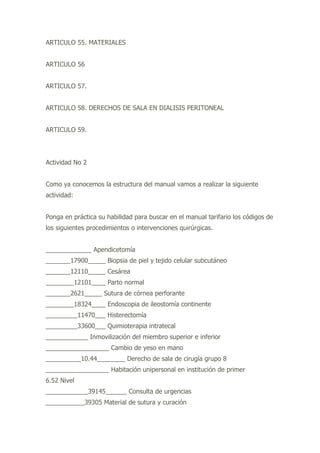 ARTICULO 55. MATERIALES
ARTICULO 56
ARTICULO 57.
ARTICULO 58. DERECHOS DE SALA EN DIALISIS PERITONEAL
ARTICULO 59.
Actividad No 2
Como ya conocemos la estructura del manual vamos a realizar la siguiente
actividad:
Ponga en práctica su habilidad para buscar en el manual tarifario los códigos de
los siguientes procedimientos o intervenciones quirúrgicas.
_____________ Apendicetomía
_______17900_____ Biopsia de piel y tejido celular subcutáneo
_______12110_____ Cesárea
________12101____ Parto normal
_______2621_____ Sutura de córnea perforante
________18324____ Endoscopia de ileostomía continente
_________11470___ Histerectomía
_________33600___ Quimioterapia intratecal
____________ Inmovilización del miembro superior e inferior
__________________ Cambio de yeso en mano
__________10.44________ Derecho de sala de cirugía grupo 8
__________________ Habitación unipersonal en institución de primer
6.52 Nivel
____________39145______ Consulta de urgencias
___________39305 Material de sutura y curación
 