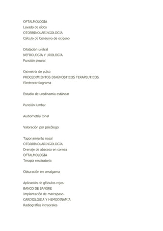OFTALMOLOGIA
Lavado de oídos
OTORRINOLARINGOLOGIA
Cálculo de Consumo de oxígeno
Dilatación uretral
NEFROLOGIA Y UROLOGIA
Punción pleural
Oximetría de pulso
PROCEDIMIENTOS DIAGNOSTICOS TERAPEUTICOS
Electrocardiograma
Estudio de urodinamia estándar
Punción lumbar
Audiometría tonal
Valoración por psicólogo
Taponamiento nasal
OTORRINOLARINGOLOGIA
Drenaje de absceso en cornea
OFTALMOLOGIA
Terapia respiratoria
Obturación en amalgama
Aplicación de glóbulos rojos
BANCO DE SANGRE
Implantación de marcapaso
CARDIOLOGIA Y HEMODINAMIA
Radiografías intraorales
 