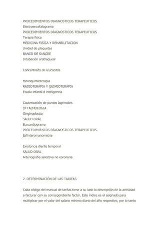 PROCEDIMIENTOS DIAGNOSTICOS TERAPEUTICOS
Electroencefalograma
PROCEDIMIENTOS DIAGNOSTICOS TERAPEUTICOS
Terapia física
MEDICINA FISICA Y REHABILITACION
Unidad de plaquetas
BANCO DE SANGRE
Intubación orotraqueal
Concentrado de leucocitos
Monoquimioterapia
RADIOTERAPIA Y QUIMIOTERAPIA
Escala infantil d inteligencia
Cauterización de puntos lagrimales
OFTALMOLOGIA
Gingivoplastia
SALUD ORAL
Ecocardiograma
PROCEDIMIENTOS DIAGNOSTICOS TERAPEUTICOS
Esfinteromanometria
Exodoncia diente temporal
SALUD ORAL
Arteriografía selectiva no coronaria
2. DETERMINACIÓN DE LAS TARIFAS
Cada código del manual de tarifas tiene a su lado la descripción de la actividad
a facturar con su correspondiente factor. Este índice es el asignado para
multiplicar por el valor del salario mínimo diario del año respectivo, por lo tanto
 