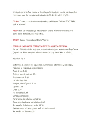 el cálculo de la tarifa a cobrar se debe hacer teniendo en cuenta los siguientes
conceptos para dar cumplimiento al Artículo 89 del Decreto 2423/96:
Código: Corresponde al número asignado por el Manual Tarifario SOAT PARA
ESA ACTIVIDAD
Factor: Son las unidades y/o fracciones de salario mínimo diario asignadas
como costo de la actividad respectiva.
SMLDV: Salario Mínimo Legal Diario Vigente
FORMULA PARA HACER CORRECTAMENTE EL AJUSTE A CENTENA:
Factor x SMLDV = Valor a ajustar = Resultado se ajusta a centena más próxima
(a partir de 50 se aproxima a la centena superior y hasta 49 a la inferior).
Actividad No 3
Determine el valor de los siguientes exámenes de laboratorio y radiología,
haciendo la respectiva aproximación:
Ácido úrico: 0.56
Anticuerpos citotóxicos: 9.74
Androsterona: 2.93
Lactoferrina: 2.09
Hongos, alucinógenos: 2.79
Lipasa: 1.28
Urea: 0.44
Rx de rodilla: 0.44
Senos paranasales:
Panorámica de columna vertebral:
Estómago duodeno y transito intestinal:
Tomografía de laringe o cuello: 15.58
Examen especial: Aortograma torácico o abdominal:
Rx portátil sin fluoroscopia:
 