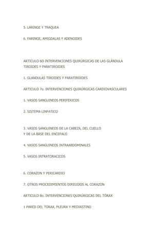 5. LARINGE Y TRAQUEA
6. FARINGE, AMIGDALAS Y ADENOIDES
ARTICULO 6O INTERVENCIONES QUIRÚRGICAS DE LAS GLÁNDULA
TIROIDES Y PARATIROIDES
1. GLANDULAS TIROIDES Y PARATIROIDES
ARTICULO 7o. INTERVENCIONES QUIRÚRGICAS CARDIOVASCULARES
1. VASOS SANGUINEOS PERIFERICOS
2. SISTEMA LINFATICO
3. VASOS SANGUINEOS DE LA CABEZA, DEL CUELLO
Y DE LA BASE DEL ENCEFALO
4. VASOS SANGUINEOS INTRAABDOMINALES
5. VASOS INTRATORACICOS
6. CORAZON Y PERICARDIO
7. OTROS PROCEDIMIENTOS DIRIGIDOS AL CORAZON
ARTICULO 8o. INTERVENCIONES QUIRÚRGICAS DEL TÓRAX
1 PARED DEL TORAX, PLEURA Y MEDIASTINO
 