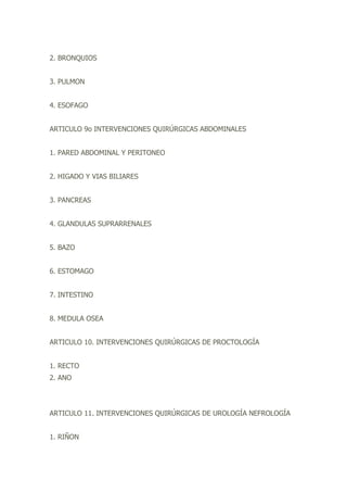 2. BRONQUIOS
3. PULMON
4. ESOFAGO
ARTICULO 9o INTERVENCIONES QUIRÚRGICAS ABDOMINALES
1. PARED ABDOMINAL Y PERITONEO
2. HIGADO Y VIAS BILIARES
3. PANCREAS
4. GLANDULAS SUPRARRENALES
5. BAZO
6. ESTOMAGO
7. INTESTINO
8. MEDULA OSEA
ARTICULO 10. INTERVENCIONES QUIRÚRGICAS DE PROCTOLOGÍA
1. RECTO
2. ANO
ARTICULO 11. INTERVENCIONES QUIRÚRGICAS DE UROLOGÍA NEFROLOGÍA
1. RIÑON
 