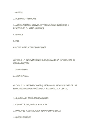 1. HUESOS
2. MUSCULOS Y TENDONES
3. ARTICULACIONES, SINOVIALES Y APONEUROSIS INCISIONES Y
RESECCIONES EN ARTICULACIONES
4. NERVIOS
5. PIEL
6. REIMPLANTES Y TRANSPOSICIONES
ARTICULO 17. INTERVENCIONES QUIRÚRGICAS DE LA ESPECIALIDAD DE
CIRUGÍA PLÁSTICA
1. AREA GENERAL
2. AREA ESPECIAL
ARTICULO 18. INTERVENCIONES QUIRÚRGICAS Y PROCEDIMIENTO DE LAS
ESPECIALIDADES DE CIRUGÍA ORAL Y MAXILOFACIAL Y DENTAL,
1. GLANDULAS Y CONDUCTOS SALIVALES
2. CAVIDAD BUCAL, LENGUA Y PALADAR
3. MAXILARES Y ARTICULACION TEMPOROMANDIBULAR
4. HUESOS FACIALES
 