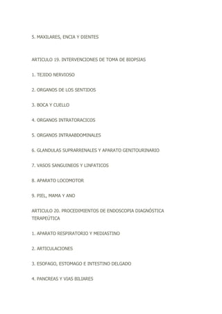 5. MAXILARES, ENCIA Y DIENTES
ARTICULO 19. INTERVENCIONES DE TOMA DE BIOPSIAS
1. TEJIDO NERVIOSO
2. ORGANOS DE LOS SENTIDOS
3. BOCA Y CUELLO
4. ORGANOS INTRATORACICOS
5. ORGANOS INTRAABDOMINALES
6. GLANDULAS SUPRARRENALES Y APARATO GENITOURINARIO
7. VASOS SANGUINEOS Y LINFATICOS
8. APARATO LOCOMOTOR
9. PIEL, MAMA Y ANO
ARTICULO 20. PROCEDIMIENTOS DE ENDOSCOPIA DIAGNÓSTICA
TERAPEÚTICA
1. APARATO RESPIRATORIO Y MEDIASTINO
2. ARTICULACIONES
3. ESOFAGO, ESTOMAGO E INTESTINO DELGADO
4. PANCREAS Y VIAS BILIARES
 
