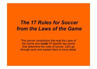 The 17 Rules for Soccer
from the Laws of the Game

  This soccer constitution that was the Laws of
   the Game now holds 17 specific key points
    that determine the rules of soccer. Let's go
 through each and explain them in more detail.
 