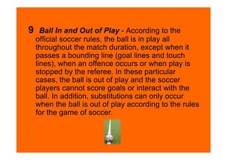 9     Ball In and Out of Play - According to the
    official soccer rules, the ball is in play all
    throughout the match duration, except when it
    passes a bounding line (goal lines and touch
    lines), when an offence occurs or when play is
    stopped by the referee. In these particular
    cases, the ball is out of play and the soccer
    players cannot score goals or interact with the
    ball. In addition, substitutions can only occur
    when the ball is out of play according to the rules
    for the game of soccer.
 