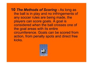 10 The Methods of Scoring - As long as
 the ball is in play and no infringements of
 any soccer rules are being made, the
 players can score goals. A goal is
 considered when the ball crosses one of
 the goal areas with its entire
 circumference. Goals can be scored from
 action, from penalty spots and direct free
 kicks.
 