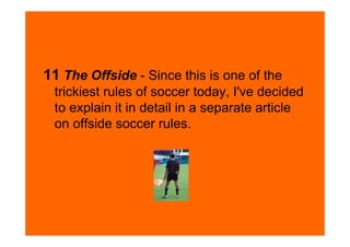 11 The Offside - Since this is one of the
 trickiest rules of soccer today, I've decided
 to explain it in detail in a separate article
 on offside soccer rules.
 