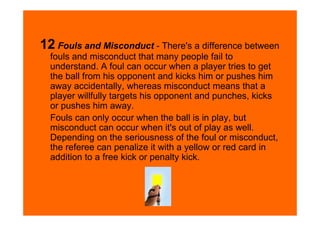 12 Fouls and Misconduct - There's a difference between
  fouls and misconduct that many people fail to
  understand. A foul can occur when a player tries to get
  the ball from his opponent and kicks him or pushes him
  away accidentally, whereas misconduct means that a
  player willfully targets his opponent and punches, kicks
  or pushes him away.
  Fouls can only occur when the ball is in play, but
  misconduct can occur when it's out of play as well.
  Depending on the seriousness of the foul or misconduct,
  the referee can penalize it with a yellow or red card in
  addition to a free kick or penalty kick.
 