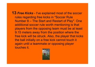 13 Free Kicks - I've explained most of the soccer
  rules regarding free kicks in "Soccer Rule
  Number 8 – The Start and Restart of Play". One
  additional soccer rule worth mentioning is that
  players from the opposing team must be at least
  9.15 meters away from the position where the
  free kick will be struck. Also, the player that kicks
  the ball initially on a free kick cannot touch it
  again until a teammate or opposing player
  touches it.
 