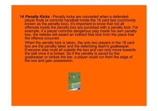 14 Penalty Kicks - Penalty kicks are conceded when a defended
   player fouls or commits handball inside the 18 yard box (commonly
   known as the penalty box). It's important to know that not all
   offences inside the penalty box are punished with a penalty kick. For
   example, if a player commits dangerous play inside his own penalty
   box, the referee will award an indirect free kick from the place that
   the offence occurred.
   When the penalty kick is taken, the only two players in the 18 yard
   box are the penalty taker and the defending team's goalkeeper.
   Everyone else must sit outside the box and can only move towards
   the ball once it is kicked. So if the penalty is saved by the
   goalkeeper or strikes the bar, a player could run from the edge of
   the box and gain possession.
 