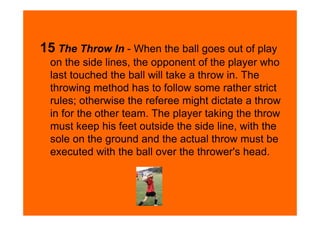 15 The Throw In - When the ball goes out of play
  on the side lines, the opponent of the player who
  last touched the ball will take a throw in. The
  throwing method has to follow some rather strict
  rules; otherwise the referee might dictate a throw
  in for the other team. The player taking the throw
  must keep his feet outside the side line, with the
  sole on the ground and the actual throw must be
  executed with the ball over the thrower's head.
 