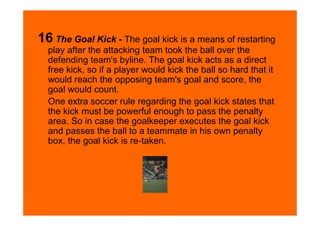 16 The Goal Kick - The goal kick is a means of restarting
  play after the attacking team took the ball over the
  defending team's byline. The goal kick acts as a direct
  free kick, so if a player would kick the ball so hard that it
  would reach the opposing team's goal and score, the
  goal would count.
  One extra soccer rule regarding the goal kick states that
  the kick must be powerful enough to pass the penalty
  area. So in case the goalkeeper executes the goal kick
  and passes the ball to a teammate in his own penalty
  box, the goal kick is re-taken.
 