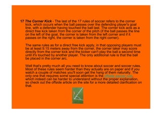 17 The Corner Kick - The last of the 17 rules of soccer refers to the corner
   kick, which occurs when the ball passes over the defending player's goal
   line, with a defender having touched the ball last. The corner kick acts as a
   direct free kick taken from the corner of the pitch (if the ball passes the line
   on the left of the goal, the corner is taken from the left corner and if it
   passes on the right, the corner is taken from the right corner).

   The same rules as for a direct free kick apply, in that opposing players must
   be at least 9.15 meters away from the corner, the corner taker may score
   directly from the corner kick and the kicker can't play the ball a second time
   until it's touched by another player. The only additional rule is that the ball
   be placed in the corner arc.

   Well that's pretty much all you need to know about soccer and soccer rules.
   Most of these rules seem harder than they actually are on paper and if you
   watch a couple of matches you'll soon get the hang of them naturally. The
   only one that requires some special attention is the offside soccer rule,
   which indeed can be harder to understand without the proper explanation,
   so check out the offside article on the site for a more detailed clarification on
   that.
 