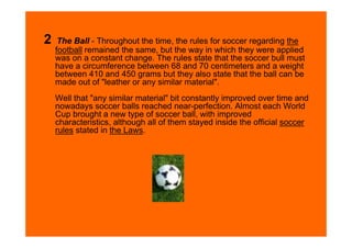 2    The Ball - Throughout the time, the rules for soccer regarding the
    football remained the same, but the way in which they were applied
    was on a constant change. The rules state that the soccer bull must
    have a circumference between 68 and 70 centimeters and a weight
    between 410 and 450 grams but they also state that the ball can be
    made out of "leather or any similar material".
    Well that "any similar material" bit constantly improved over time and
    nowadays soccer balls reached near-perfection. Almost each World
    Cup brought a new type of soccer ball, with improved
    characteristics, although all of them stayed inside the official soccer
    rules stated in the Laws.
 