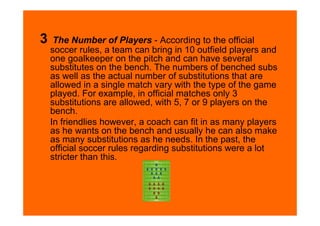 3    The Number of Players - According to the official
    soccer rules, a team can bring in 10 outfield players and
    one goalkeeper on the pitch and can have several
    substitutes on the bench. The numbers of benched subs
    as well as the actual number of substitutions that are
    allowed in a single match vary with the type of the game
    played. For example, in official matches only 3
    substitutions are allowed, with 5, 7 or 9 players on the
    bench.
    In friendlies however, a coach can fit in as many players
    as he wants on the bench and usually he can also make
    as many substitutions as he needs. In the past, the
    official soccer rules regarding substitutions were a lot
    stricter than this.
 
