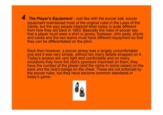 4    The Player's Equipment - Just like with the soccer ball, soccer
    equipment maintained most of the original rules in the Laws of the
    Game, but the way people interpret them today is quite different
    from how they did back in 1863. Basically the rules of soccer say
    that a player must wear a shirt or jersey, footwear, shin pads, shorts
    and socks and the two teams must have different equipment so that
    they can be differentiated on the pitch.

    Back then however, a soccer jersey was a largely uncomfortable
    one and it was very simple, without too many details strapped on it.
    Today's jerseys are very light and comfortable and on many
    occasions they have the club's sponsors imprinted on them, they
    have the number of the player (and the name in some cases) on the
    back and the club's badge on the chest. These are not enforced by
    the soccer rules, but they have become common standards in
    today's game.
 