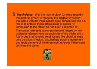 5    The Referee - Well the man in black (or more recently
    phosphorus green) is probably the biggest "invention"
    that came with the initial soccer rules constitution and his
    role is to enforce these official rules of soccer "in
    connection to the match he has been appointed to".
    The center referee is accompanied and helped by two
    assistant referees (one on each side of the pitch) and a
    fourth one that handles small issues like showing injury
    time duration, checking a substitute player's equipment
    and replacing one of the three main referees if they can't
    continue the game.
 