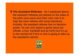 6 The Assistant Referees - As I explained above,
  the assistant referees are placed on the sides of
  the pitch (one each) and their main role is to
  help the main referee with some decisions.
  Actually, the assistant referee has no decision
  power, he can only signal a game issue (an
  offside, a foul, handball and so forth) but it's up
  to the central ref if he's or she is going to take up
  the assistant's advice.
 
