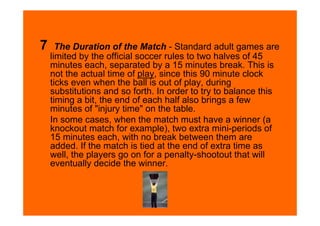 7     The Duration of the Match - Standard adult games are
    limited by the official soccer rules to two halves of 45
    minutes each, separated by a 15 minutes break. This is
    not the actual time of play, since this 90 minute clock
    ticks even when the ball is out of play, during
    substitutions and so forth. In order to try to balance this
    timing a bit, the end of each half also brings a few
    minutes of "injury time" on the table.
    In some cases, when the match must have a winner (a
    knockout match for example), two extra mini-periods of
    15 minutes each, with no break between them are
    added. If the match is tied at the end of extra time as
    well, the players go on for a penalty-shootout that will
    eventually decide the winner.
 