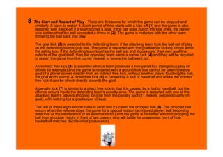 8   The Start and Restart of Play - There are 8 reasons for which the game can be stopped and
     similarly, 8 ways to restart it. Each period of time starts with a kick-off (1) and the game is also
     restarted with a kick-off if a team scores a goal. If the ball goes out on the side lines, the player
     who last touched the ball conceded a throw-in (2). The game is restarted with the other team
     throwing the ball back into play.

    The goal kick (3) is awarded to the defending team, if the attacking team took the ball out of play
    on the defending team's goal line. The game is restarted with the goalkeeper kicking it from within
    the safety box. If the defending team touches the ball last and it goes over their own goal line,
    outside of the goal itself, then the opposing team earns a corner kick (4) and they will be required
    to restart the game from the corner nearest to where the ball went out.

    An indirect free kick (5) is awarded when a team produces a non-penal foul (dangerous play or
    offside for example) and the game is restarted with a ground kick that cannot be taken towards
    goal (if a player scores directly from an indirect free kick, without another player touching the ball,
    the goal won't stand). A direct free kick (6) is caused by a foul or handball and unlike the indirect
    free kick it can be struck directly towards the goal.

    A penalty kick (7) is similar to a direct free kick in that it is caused by a foul or handball, but the
    offence occurs inside the defending team's penalty area. The game is restarted with one of the
    attacking team's players shooting for goal from the penalty spot (11 meters, perpendicularly on
    goal), with nothing but a goalkeeper to beat.

    The last of these eight soccer rules is rarer and it's called the dropped ball (8). The dropped ball
    occurs when the referee stops the game for a special reason (an injured player, ball becoming
    defective or the interference of an external factor) and the game is restarted with him dropping the
    ball from shoulder height in front of two players who will battle for possession (sort of how
    basketball matches decide initial possession).
 
