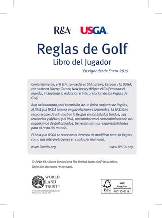 Reglas de Golf
Libro del Jugador
En vigor desde Enero 2019
© 2018 R&A Rules Limited and The United States Golf Association.
Todos los derechos reservados.
Conjuntamente, el R & A, con sede en St Andrews, Escocia y la USGA,
con sede en Liberty Corner, New Jersey dirigen el Golf en todo el
mundo, incluyendo la redacción e interpretación de las Reglas de
Golf.
Aun colaborando para la emisión de un único conjunto de Reglas,
el R&A y la USGA operan en jurisdicciones separadas. La USGA es
responsable de administrar la Reglas en los Estados Unidos, sus
territorios y México, y el R&A, operando con el consentimiento de sus
organismos de golf afiliados, tiene las mismas responsabilidades
para el resto del mundo.
El R&A y la USGA se reservan el derecho de modificar tanto la Reglas
como sus interpretaciones en cualquier momento.
www.RandA.orgwww.USGA.org
 