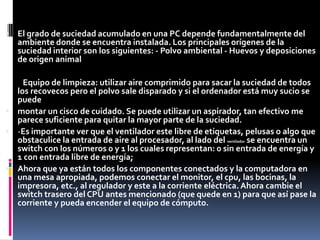  El grado de suciedad acumulado en una PC depende fundamentalmente del
    ambiente donde se encuentra instalada. Los principales orígenes de la
    suciedad interior son los siguientes: - Polvo ambiental - Huevos y deposiciones
    de origen animal

.   Equipo de limpieza: utilizar aire comprimido para sacar la suciedad de todos
  los recovecos pero el polvo sale disparado y si el ordenador está muy sucio se
  puede
 montar un cisco de cuidado. Se puede utilizar un aspirador, tan efectivo me
  parece suficiente para quitar la mayor parte de la suciedad.
 -Es importante ver que el ventilador este libre de etiquetas, pelusas o algo que
  obstaculice la entrada de aire al procesador, al lado del ventilador se encuentra un
  switch con los números 0 y 1 los cuales representan: 0 sin entrada de energía y
  1 con entrada libre de energía;
 Ahora que ya están todos los componentes conectados y la computadora en
  una mesa apropiada, podemos conectar el monitor, el cpu, las bocinas, la
  impresora, etc., al regulador y este a la corriente eléctrica. Ahora cambie el
  switch trasero del CPU antes mencionado (que quede en 1) para que así pase la
  corriente y pueda encender el equipo de cómputo.
 