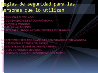 Reglas de seguridad para las
personas que lo utilizan
NO ENSUCIAR EL TECLADO.
NO COMER CERCAS DE LA COMPUTADORA.
NO RAYAR EL MONITOR..
-NO JALAR LAS BOCINAS .
NO TECLEAR CUANDO LA COMPUTADORA ESTE APAGADA.


NO APRETAR EL TECLADO CUANDO LA COMPUTADORA ESTE APAGADA.
NO JUGAR CON LA CANICA DEL MOUSE.
EL DISCKETE NO SE DEBE DEJAR EN LA TIERRA.
:SE DEBE DE PRENDER EN ORDEN.
NO DEBEMOS JUGAR CON LOS BOTONES DEL MOUSE.
 