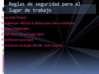 Reglas de seguridad para el
    lugar de trabajo
Que este limpio
Instalacion electrica debe estar bien instalada
Lentes especiales
Estar el pc en un lugar seco
Ponerlo en una base
Tenerlo en un lugar donde este seguro
 