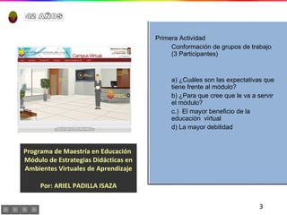 Programa de Maestría en Educación  Módulo de Estrategias Didácticas en Ambientes Virtuales de Aprendizaje Por: ARIEL PADILLA ISAZA Primera Actividad Conformación de grupos de trabajo  (3 Participantes) a) ¿Cuáles son las expectativas que tiene frente al módulo? b) ¿Para que cree que le va a servir el módulo? c.)  El mayor beneficio de la educación  virtual d) La mayor debilidad  42 AÑOS 