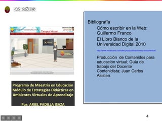 Programa de Maestría en Educación  Módulo de Estrategias Didácticas en Ambientes Virtuales de Aprendizaje Por: ARIEL PADILLA ISAZA Bibliografía Cómo escribir en la Web: Guillermo Franco El Libro Blanco de la Universidad Digital 2010 http://www.renata.edu.co/index.php/publicaciones-y-documentos/782-la-universidad-de-salamanca-acoge-la-presentacion-del-libro-blanco-de-la-universidad-digital-2010.html Producción  de Contenidos para educación virtual; Guía de trabajo del Docente Contenidista; Juan Carlos Asisten . 42 AÑOS 