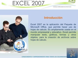 Introducción

           Excel 2007 es la aplicación del Paquete de
           Microsoft Office, que permite hacer uso de
           hojas de calculo. Es ampliamente usada en el
           mundo empresarial y educativo. Excel permite
           manipular texto, gráficos, formas y otros
           objetos, para la creación de archivos sobre
           hojas de calculo.




CONOCIMIENTO Y EMPRENDIMIENTO PARA TODOS LOS COLOMBIANOS
 