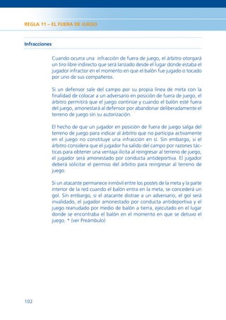 REGLA 11 – EL FUERA DE JUEGO



Infracciones

               Cuando ocurra una infracción de fuera de juego, el árbitro otorgará
               un tiro libre indirecto que será lanzado desde el lugar donde estaba el
               jugador infractor en el momento en que el balón fue jugado o tocado
               por uno de sus compañeros.

               Si un defensor sale del campo por su propia línea de meta con la
               ﬁnalidad de colocar a un adversario en posición de fuera de juego, el
               árbitro permitirá que el juego continúe y cuando el balón esté fuera
               del juego, amonestará al defensor por abandonar deliberadamente el
               terreno de juego sin su autorización.

               El hecho de que un jugador en posición de fuera de juego salga del
               terreno de juego para indicar al árbitro que no participa activamente
               en el juego no constituye una infracción en sí. Sin embargo, si el
               árbitro considera que el jugador ha salido del campo por razones tác-
               ticas para obtener una ventaja ilícita al reingresar al terreno de juego,
               el jugador será amonestado por conducta antideportiva. El jugador
               deberá solicitar el permiso del árbitro para reingresar al terreno de
               juego.

               Si un atacante permanece inmóvil entre los postes de la meta y la parte
               interior de la red cuando el balón entra en la meta, se concederá un
               gol. Sin embargo, si el atacante distrae a un adversario, el gol será
               invalidado, el jugador amonestado por conducta antideportiva y el
               juego reanudado por medio de balón a tierra, ejecutado en el lugar
               donde se encontraba el balón en el momento en que se detuvo el
               juego. * (ver Preámbulo)




102
 