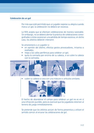 Celebración de un gol

           Por más que esté permitido que un jugador exprese su alegría cuando
           marca un gol, la celebración no deberá ser excesiva.

           La FIFA acepta que se efectúen celebraciones de manera razonable.
           Sin embargo, no se deberá alentar la práctica de celebraciones coreo-
           graﬁadas si éstas ocasionan una pérdida de tiempo excesiva; en dicho
           caso, los árbitros deberán intervenir.

           Se amonestará a un jugador si:
           • en opinión del árbitro, efectúa gestos provocadores, irrisorios o
              exaltados;
           • trepa a las vallas periféricas para celebrar un gol;
           • quita la camiseta por encima de su cabeza, o se cubre la cabeza
              con la camiseta;




           • cubre su cabeza o cara con una máscara o artículos similares.




           El hecho de abandonar el campo para celebrar un gol no es en sí
           una infracción punible, pero es esencial que los jugadores retornen al
           terreno de juego inmediatamente.

           Se pretende que los árbitros actúen de forma preventiva y utilicen el
           sentido común al encarar las celebraciones de gol.




                                                                             117
 