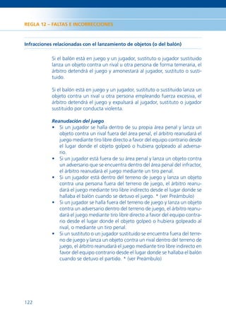 REGLA 12 – FALTAS E INCORRECCIONES



Infracciones relacionadas con el lanzamiento de objetos (o del balón)

            Si el balón está en juego y un jugador, sustituto o jugador sustituido
            lanza un objeto contra un rival u otra persona de forma temeraria, el
            árbitro detendrá el juego y amonestará al jugador, sustituto o susti-
            tuido.

            Si el balón está en juego y un jugador, sustituto o sustituido lanza un
            objeto contra un rival u otra persona empleando fuerza excesiva, el
            árbitro detendrá el juego y expulsará al jugador, sustituto o jugador
            sustituido por conducta violenta.

            Reanudación del juego
            • Si un jugador se halla dentro de su propia área penal y lanza un
              objeto contra un rival fuera del área penal, el árbitro reanudará el
              juego mediante tiro libre directo a favor del equipo contrario desde
              el lugar donde el objeto golpeó o hubiera golpeado al adversa-
              rio.
            • Si un jugador está fuera de su área penal y lanza un objeto contra
              un adversario que se encuentra dentro del área penal del infractor,
              el árbitro reanudará el juego mediante un tiro penal.
            • Si un jugador está dentro del terreno de juego y lanza un objeto
              contra una persona fuera del terreno de juego, el árbitro reanu-
              dará el juego mediante tiro libre indirecto desde el lugar donde se
              hallaba el balón cuando se detuvo el juego. * (ver Preámbulo)
            • Si un jugador se halla fuera del terreno de juego y lanza un objeto
              contra un adversario dentro del terreno de juego, el árbitro reanu-
              dará el juego mediante tiro libre directo a favor del equipo contra-
              rio desde el lugar donde el objeto golpeó o hubiera golpeado al
              rival, o mediante un tiro penal.
            • Si un sustituto o un jugador sustituido se encuentra fuera del terre-
              no de juego y lanza un objeto contra un rival dentro del terreno de
              juego, el árbitro reanudará el juego mediante tiro libre indirecto en
              favor del equipo contrario desde el lugar donde se hallaba el balón
              cuando se detuvo el partido. * (ver Preámbulo)




122
 