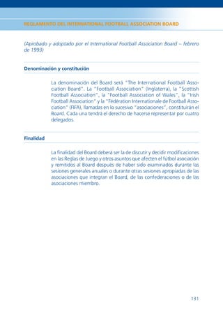 REGLAMENTO DEL INTERNATIONAL FOOTBALL ASSOCIATION BOARD



(Aprobado y adoptado por el International Football Association Board – febrero
de 1993)


Denominación y constitución

            La denominación del Board será “The International Football Asso-
            ciation Board”. La “Football Association” (Inglaterra), la “Scottish
            Football Association”, la “Football Association of Wales”, la “Irish
            Football Association” y la “Fédération Internationale de Football Asso-
            ciation” (FIFA), llamadas en lo sucesivo “asociaciones”, constituirán el
            Board. Cada una tendrá el derecho de hacerse representar por cuatro
            delegados.


Finalidad

            La ﬁnalidad del Board deberá ser la de discutir y decidir modiﬁcaciones
            en las Reglas de Juego y otros asuntos que afecten el fútbol asociación
            y remitidos al Board después de haber sido examinados durante las
            sesiones generales anuales o durante otras sesiones apropiadas de las
            asociaciones que integran el Board, de las confederaciones o de las
            asociaciones miembro.




                                                                                131
 