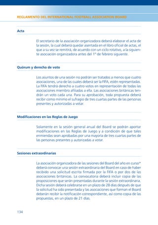 REGLAMENTO DEL INTERNATIONAL FOOTBALL ASSOCIATION BOARD



Acta

           El secretario de la asociación organizadora deberá elaborar el acta de
           la sesión, la cual deberá quedar asentada en el libro oﬁcial de actas, el
           que a su vez se remitirá, de acuerdo con un ciclo rotativo, a la siguien-
           te asociación organizadora antes del 1º de febrero siguiente.


Quórum y derecho de voto

           Los asuntos de una sesión no podrán ser tratados a menos que cuatro
           asociaciones, una de las cuales deberá ser la FIFA, estén representadas.
           La FIFA tendrá derecho a cuatro votos en representación de todas las
           asociaciones miembro aﬁliadas a ella. Las asociaciones británicas ten-
           drán un voto cada una. Para su aprobación, toda propuesta deberá
           recibir como mínimo el sufragio de tres cuartas partes de las personas
           presentes y autorizadas a votar.


Modiﬁcaciones en las Reglas de Juego

           Solamente en la sesión general anual del Board se podrán aportar
           modiﬁcaciones en las Reglas de Juego y a condición de que tales
           enmiendas sean aprobadas por una mayoría de tres cuartas partes de
           las personas presentes y autorizadas a votar.


Sesiones extraordinarias

           La asociación organizadora de las sesiones del Board del año en curso*
           deberá convocar una sesión extraordinaria del Board en caso de haber
           recibido una solicitud escrita ﬁrmada por la FIFA o por dos de las
           asociaciones británicas. La convocatoria deberá incluir copia de las
           proposiciones que serán presentadas durante la sesión extraordinaria.
           Dicha sesión deberá celebrarse en un plazo de 28 días después de que
           la solicitud ha sido presentada y las asociaciones que forman el Board
           deberán recibir la notiﬁcación correspondiente, así como copia de las
           propuestas, en un plazo de 21 días.


134
 