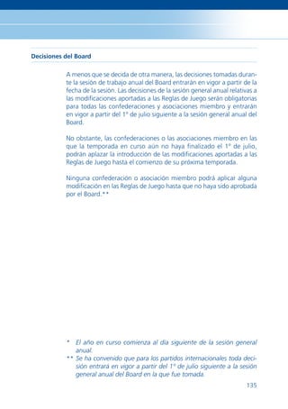 Decisiones del Board

           A menos que se decida de otra manera, las decisiones tomadas duran-
           te la sesión de trabajo anual del Board entrarán en vigor a partir de la
           fecha de la sesión. Las decisiones de la sesión general anual relativas a
           las modiﬁcaciones aportadas a las Reglas de Juego serán obligatorias
           para todas las confederaciones y asociaciones miembro y entrarán
           en vigor a partir del 1º de julio siguiente a la sesión general anual del
           Board.

           No obstante, las confederaciones o las asociaciones miembro en las
           que la temporada en curso aún no haya ﬁnalizado el 1º de julio,
           podrán aplazar la introducción de las modiﬁcaciones aportadas a las
           Reglas de Juego hasta el comienzo de su próxima temporada.

           Ninguna confederación o asociación miembro podrá aplicar alguna
           modiﬁcación en las Reglas de Juego hasta que no haya sido aprobada
           por el Board.**




           * El año en curso comienza al día siguiente de la sesión general
              anual.
           ** Se ha convenido que para los partidos internacionales toda deci-
              sión entrará en vigor a partir del 1º de julio siguiente a la sesión
              general anual del Board en la que fue tomada.
                                                                                135
 