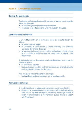 REGLA 3 – EL NÚMERO DE JUGADORES



Cambio del guardameta

           Cualquiera de los jugadores podrá cambiar su puesto con el guarda-
           meta, siempre que:
           • el árbitro haya sido previamente informado
           • el cambio se efectúe durante una interrupción del juego


Contravenciones / sanciones

           Si un sustituto entra en el terreno de juego sin la autorización del
           árbitro:
           • se interrumpirá el juego
           • se sancionará al sustituto con la tarjeta amarilla y se le ordenará
               que salga del terreno de juego
           • se reanudará el juego con un tiro libre indirecto en el lugar donde
               se encontraba el balón cuando se interrumpió el juego * (ver
               Preámbulo).

           Si un jugador cambia de puesto con el guardameta sin la autorización
           previa del árbitro:
           • se continuará jugando
           • los jugadores en cuestión serán sancionados con la tarjeta amarilla
               en la siguiente interrupción del juego.

           Para cualquier otra contravención a la regla:
           • los jugadores serán sancionados con la tarjeta amarilla


Reanudación del juego

           Si el árbitro detiene el juego para pronunciar una amonestación:
           • el partido se reanudará por medio de un tiro libre indirecto ejecu-
               tado por un jugador del equipo contrario y en el lugar donde el
               balón se encontraba en el momento en que se detuvo el juego*
               (ver Preámbulo)




18
 