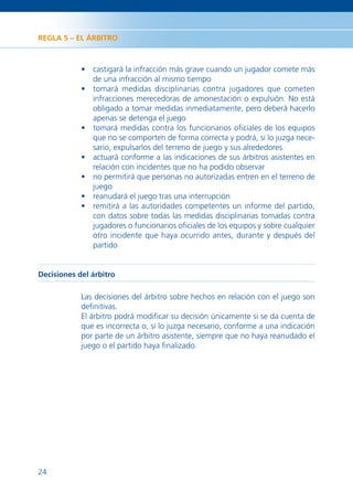 REGLA 5 – EL ÁRBITRO



            • castigará la infracción más grave cuando un jugador comete más
              de una infracción al mismo tiempo
            • tomará medidas disciplinarias contra jugadores que cometen
              infracciones merecedoras de amonestación o expulsión. No está
              obligado a tomar medidas inmediatamente, pero deberá hacerlo
              apenas se detenga el juego
            • tomará medidas contra los funcionarios oﬁciales de los equipos
              que no se comporten de forma correcta y podrá, si lo juzga nece-
              sario, expulsarlos del terreno de juego y sus alrededores
            • actuará conforme a las indicaciones de sus árbitros asistentes en
              relación con incidentes que no ha podido observar
            • no permitirá que personas no autorizadas entren en el terreno de
              juego
            • reanudará el juego tras una interrupción
            • remitirá a las autoridades competentes un informe del partido,
              con datos sobre todas las medidas disciplinarias tomadas contra
              jugadores o funcionarios oﬁciales de los equipos y sobre cualquier
              otro incidente que haya ocurrido antes, durante y después del
              partido


Decisiones del árbitro

            Las decisiones del árbitro sobre hechos en relación con el juego son
            deﬁnitivas.
            El árbitro podrá modiﬁcar su decisión únicamente si se da cuenta de
            que es incorrecta o, si lo juzga necesario, conforme a una indicación
            por parte de un árbitro asistente, siempre que no haya reanudado el
            juego o el partido haya ﬁnalizado.




24
 
