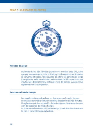 REGLA 7 – LA DURACIÓN DEL PARTIDO




Períodos de juego

           El partido durará dos tiempos iguales de 45 minutos cada uno, salvo
           que por mutuo acuerdo entre el árbitro y los dos equipos participantes
           se convenga otra cosa. Todo acuerdo de alterar los períodos de juego
           (por ejemplo, reducir cada mitad a 40 minutos debido a que la luz sea
           insuﬁciente) deberá tomarse antes del inicio del partido y conforme al
           reglamento de la competición.


Intervalo del medio tiempo

           Los jugadores tienen derecho a un descanso en el medio tiempo.
           El descanso del medio tiempo no deberá exceder de quince minutos.
           El reglamento de la competición deberá estipular claramente la dura-
           ción del descanso del medio tiempo.
           La duración del descanso del medio tiempo podrá alterarse únicamen-
           te con el consentimiento del árbitro.




28
 