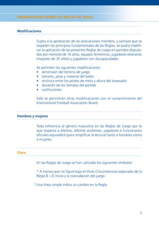 OBSERVACIONES SOBRE LAS REGLAS DE JUEGO



Modiﬁcaciones

          Sujeta a la aprobación de las asociaciones miembro, y siempre que se
          respeten los principios fundamentales de las Reglas, se podrá modiﬁ-
          car la aplicación de las presentes Reglas de Juego en partidos disputa-
          dos por menores de 16 años, equipos femeninos, jugadores veteranos
          (mayores de 35 años) y jugadores con discapacidades.

          Se permiten las siguientes modiﬁcaciones:
          • dimensión del terreno de juego
          • tamaño, peso y material del balón
          • anchura entre los postes de meta y altura del travesaño
          • duración de los tiempos del partido
          • sustituciones

          Sólo se permitirán otras modiﬁcaciones con el consentimiento del
          International Football Association Board.


Hombres y mujeres

          Toda referencia al género masculino en las Reglas de Juego por lo
          que respecta a árbitros, árbitros asistentes, jugadores o funcionarios
          oﬁciales equivaldrá (para simpliﬁcar la lectura) tanto a hombres como
          a mujeres.


Clave

          En las Reglas de Juego se han utilizado los siguientes símbolos:

          * A menos que no ﬁgure bajo el título Circunstancias especiales de la
          Regla 8 – El inicio y la reanudación del juego

          Una línea simple indica un cambio en la Regla




                                                                               3
 