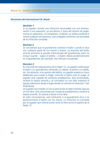 REGLA 12 – FALTAS E INCORRECCIONES



Decisiones del International F.A. Board

            Decisión 1
            Si un jugador comete una infracción sancionable con una amones-
            tación o una expulsión, ya sea dentro o fuera del terreno de juego,
            contra un adversario, un compañero, el árbitro, un árbitro asistente o
            contra cualquier otra persona, será castigado conforme a la naturaleza
            de la infracción cometida.

            Decisión 2
            Se considerará que el guardameta controla el balón cuando lo toca
            con cualquier parte de sus manos o brazos. La posesión del balón
            incluirá asimismo la parada intencionada del guardameta, pero no
            incluye cuando – según el árbitro – el balón rebota accidentalmente
            en el guardameta, por ejemplo, tras efectuar una parada.

            Decisión 3
            En virtud de las estipulaciones de la Regla 12, un jugador podrá pasar
            el balón a su guardameta utilizando su cabeza, el pecho o la rodilla,
            etc. No obstante, si en opinión del árbitro, un jugador emplea un truco
            deliberado para evadir la Regla, mientras el balón está en juego, el
            jugador será culpable de conducta antideportiva. Será amonestado,
            recibirá la tarjeta amarilla y se concederá un tiro libre indirecto al
            equipo adversario desde el lugar donde se cometió la infracción* (ver
            Preámbulo).
            Un jugador que emplee un truco para burlar la regla mientras ejecuta
            un tiro libre, será sancionado por conducta antideportiva y recibirá la
            tarjeta amarilla. Se volverá a lanzar el tiro libre.
            En tales circunstancias, será irrelevante si el guardameta toca o no
            posteriormente el balón con las manos. La infracción es cometida
            por el jugador que intenta burlar tanto la letra como el espíritu de la
            Regla 12.




40
 